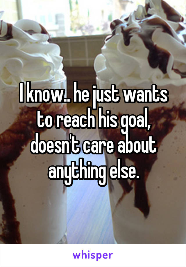 I know.. he just wants to reach his goal, doesn't care about anything else.