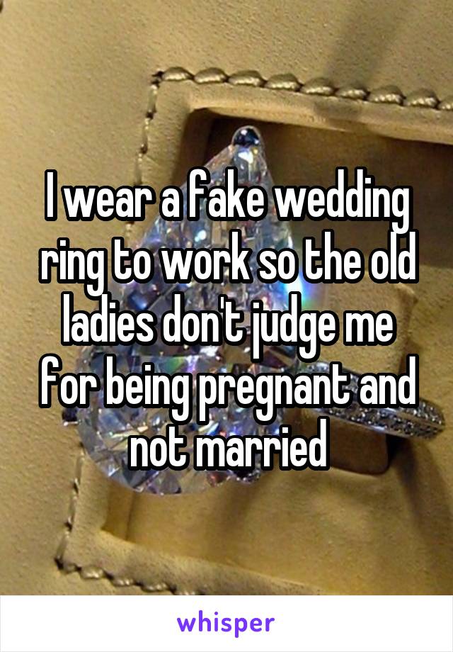 I wear a fake wedding ring to work so the old ladies don't judge me for being pregnant and not married