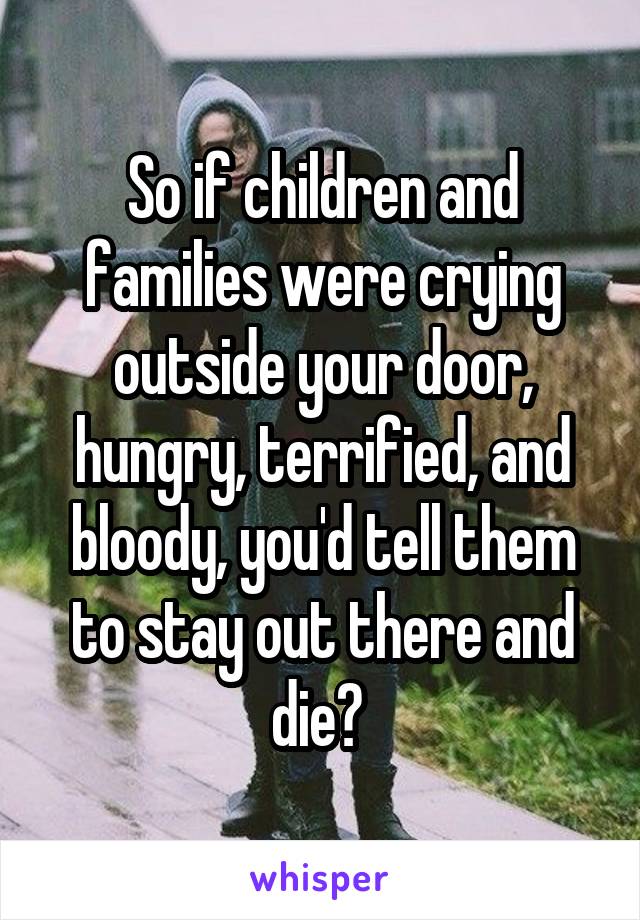 So if children and families were crying outside your door, hungry, terrified, and bloody, you'd tell them to stay out there and die? 