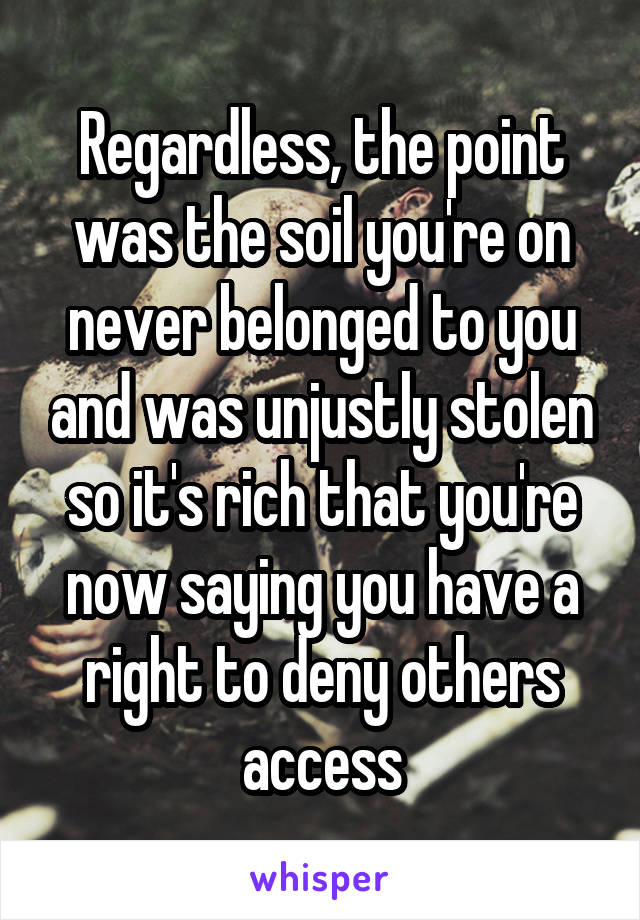 Regardless, the point was the soil you're on never belonged to you and was unjustly stolen so it's rich that you're now saying you have a right to deny others access