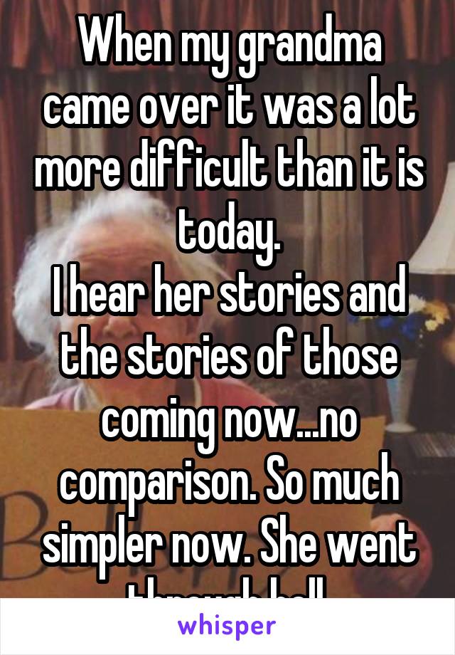 When my grandma came over it was a lot more difficult than it is today.
I hear her stories and the stories of those coming now...no comparison. So much simpler now. She went through hell.