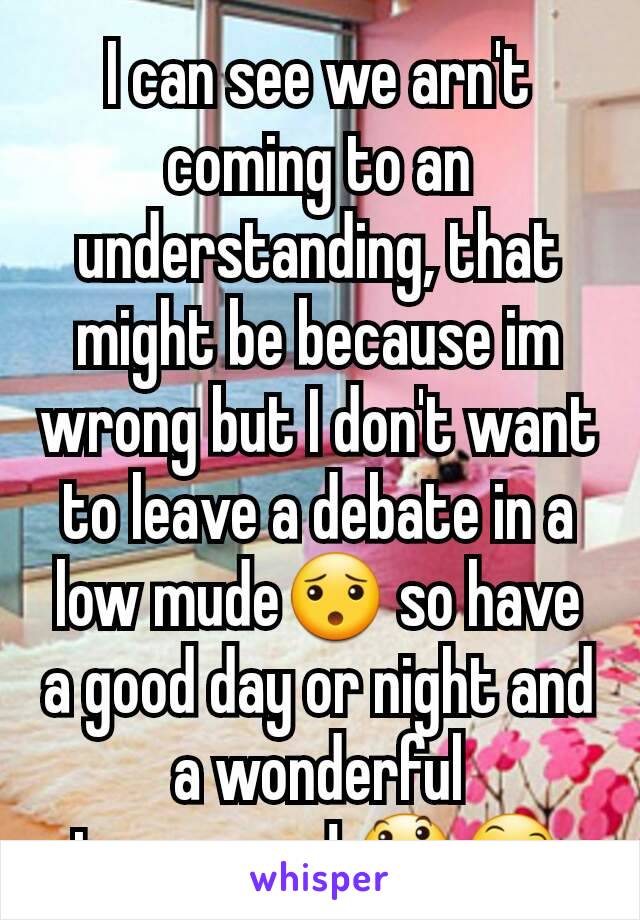 I can see we arn't coming to an understanding, that might be because im wrong but I don't want to leave a debate in a low mude😯 so have a good day or night and a wonderful tomorrow! 😃😄