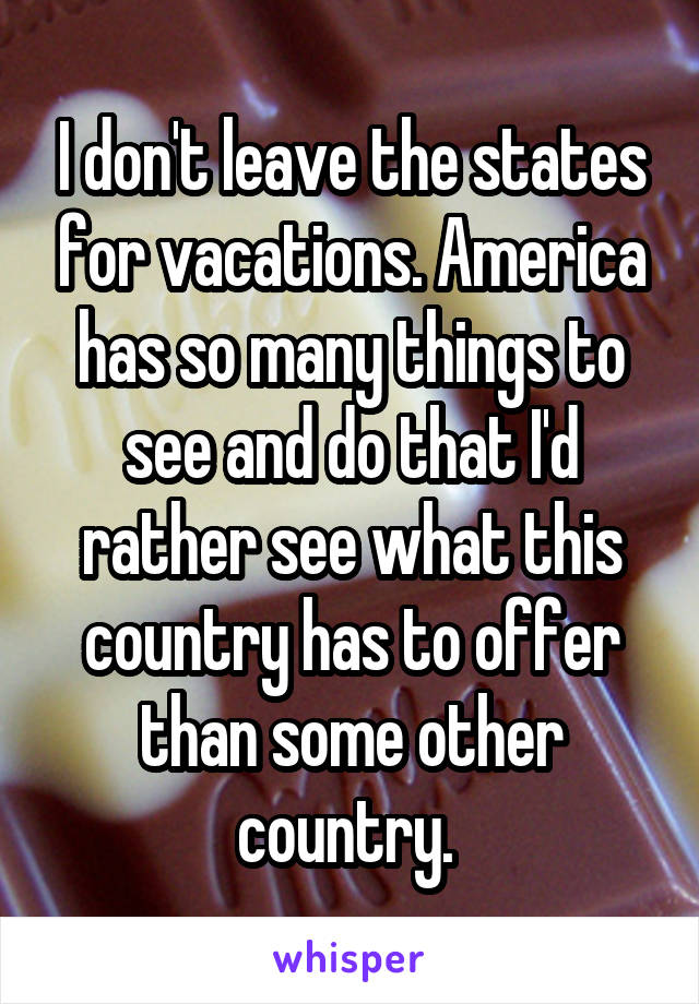 I don't leave the states for vacations. America has so many things to see and do that I'd rather see what this country has to offer than some other country. 