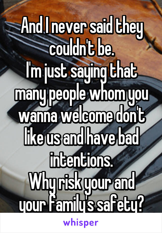 And I never said they couldn't be.
I'm just saying that many people whom you wanna welcome don't like us and have bad intentions.
Why risk your and your family's safety?