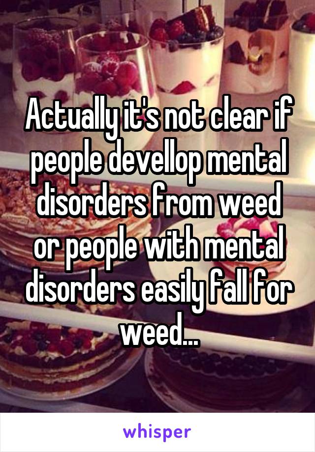 Actually it's not clear if people devellop mental disorders from weed or people with mental disorders easily fall for weed...