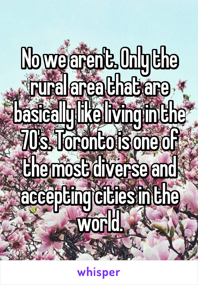 No we aren't. Only the rural area that are basically like living in the 70's. Toronto is one of the most diverse and accepting cities in the world.