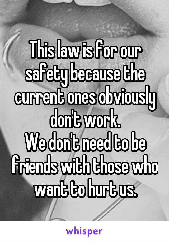 This law is for our safety because the current ones obviously don't work.
We don't need to be friends with those who want to hurt us.