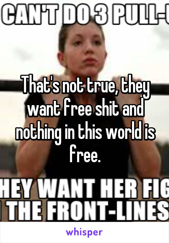 That's not true, they want free shit and nothing in this world is free.