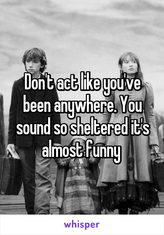 Don't act like you've been anywhere. You sound so sheltered it's almost funny 