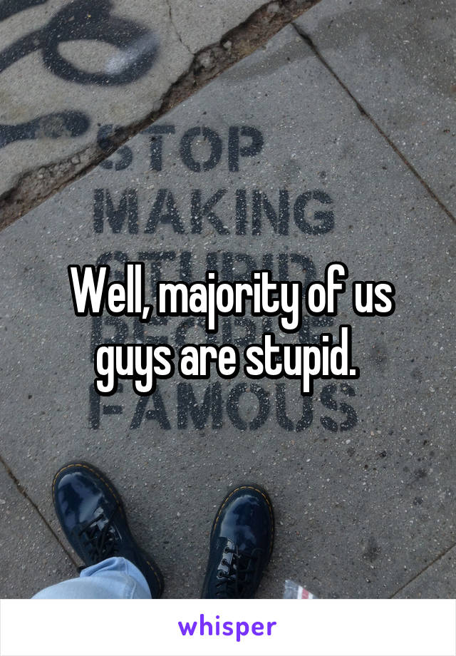 Well, majority of us guys are stupid. 