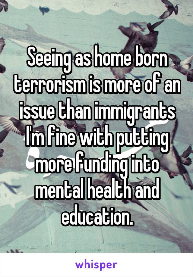 Seeing as home born terrorism is more of an issue than immigrants I'm fine with putting more funding into mental health and education.