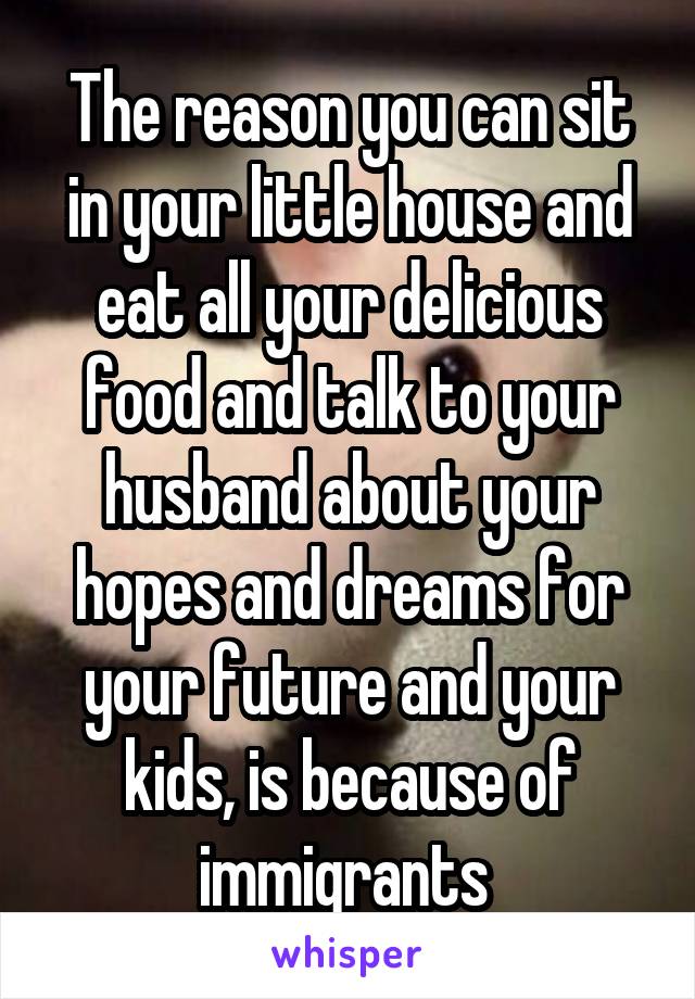 The reason you can sit in your little house and eat all your delicious food and talk to your husband about your hopes and dreams for your future and your kids, is because of immigrants 