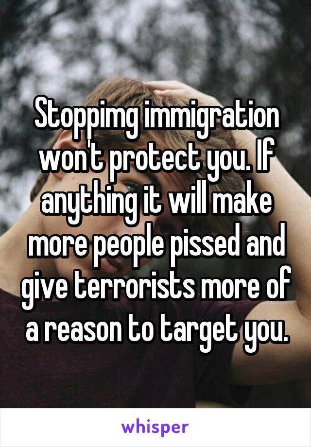 Stoppimg immigration won't protect you. If anything it will make more people pissed and give terrorists more of a reason to target you.