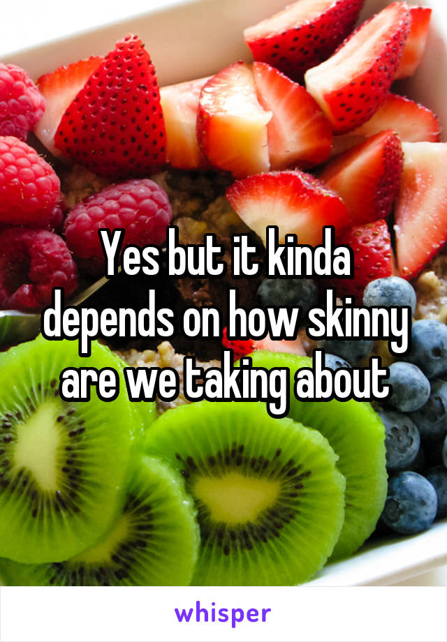 Yes but it kinda depends on how skinny are we taking about