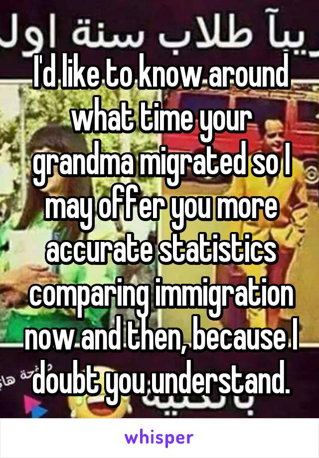 I'd like to know around what time your grandma migrated so I may offer you more accurate statistics comparing immigration now and then, because I doubt you understand.