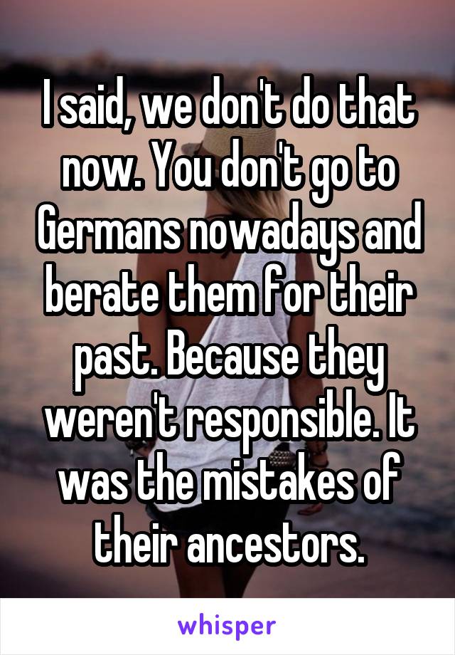 I said, we don't do that now. You don't go to Germans nowadays and berate them for their past. Because they weren't responsible. It was the mistakes of their ancestors.