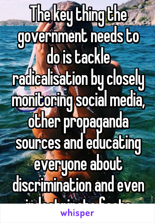 The key thing the government needs to do is tackle radicalisation by closely monitoring social media, other propaganda sources and educating everyone about discrimination and even indoctrinate facts