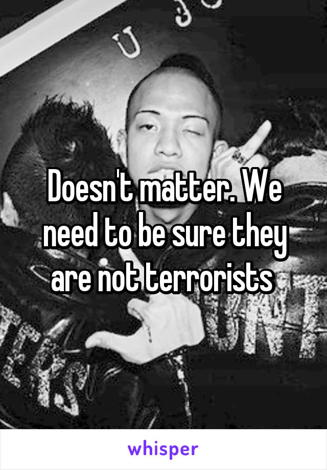 Doesn't matter. We need to be sure they are not terrorists 