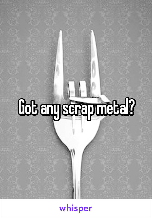 Got any scrap metal?