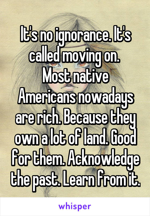 It's no ignorance. It's called moving on. 
Most native Americans nowadays are rich. Because they own a lot of land. Good for them. Acknowledge the past. Learn from it.