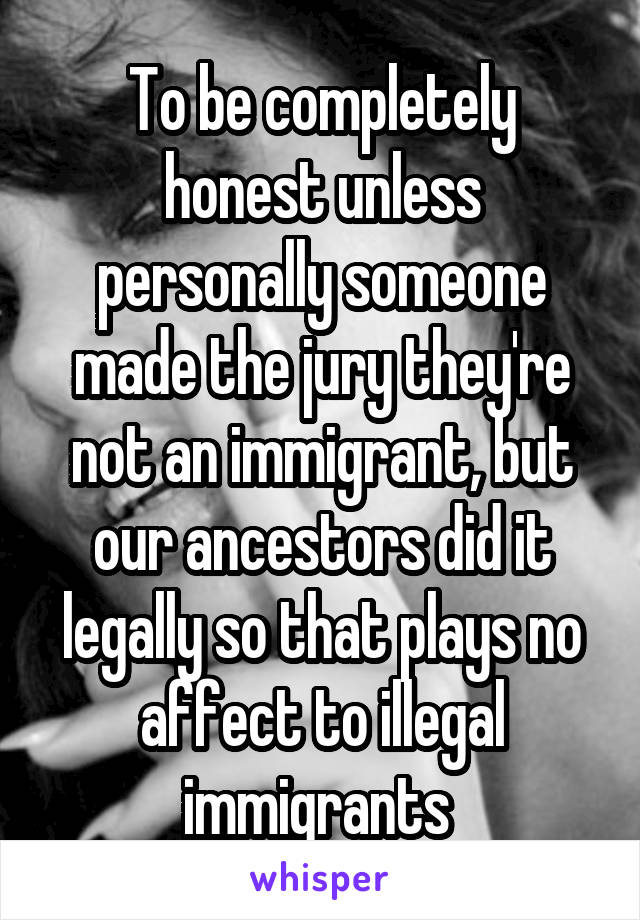 To be completely honest unless personally someone made the jury they're not an immigrant, but our ancestors did it legally so that plays no affect to illegal immigrants 