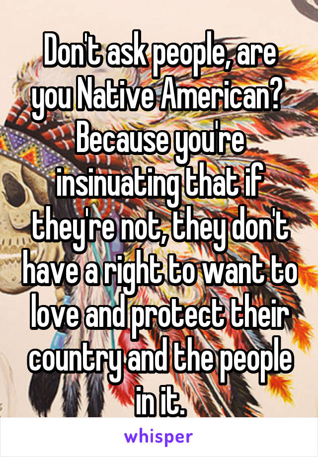 Don't ask people, are you Native American? 
Because you're insinuating that if they're not, they don't have a right to want to love and protect their country and the people in it.