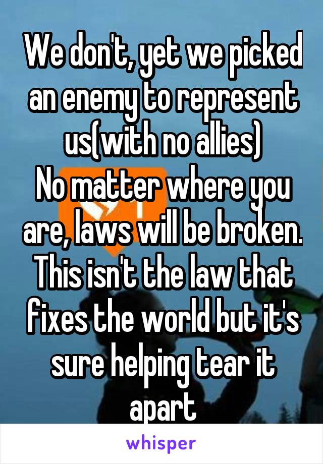 We don't, yet we picked an enemy to represent us(with no allies)
No matter where you are, laws will be broken. This isn't the law that fixes the world but it's sure helping tear it apart