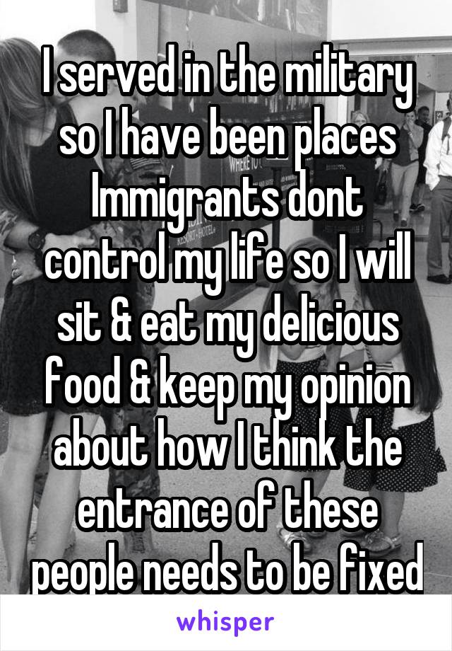 I served in the military so I have been places
Immigrants dont control my life so I will sit & eat my delicious food & keep my opinion about how I think the entrance of these people needs to be fixed