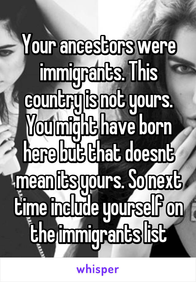 Your ancestors were immigrants. This country is not yours. You might have born here but that doesnt mean its yours. So next time include yourself on the immigrants list