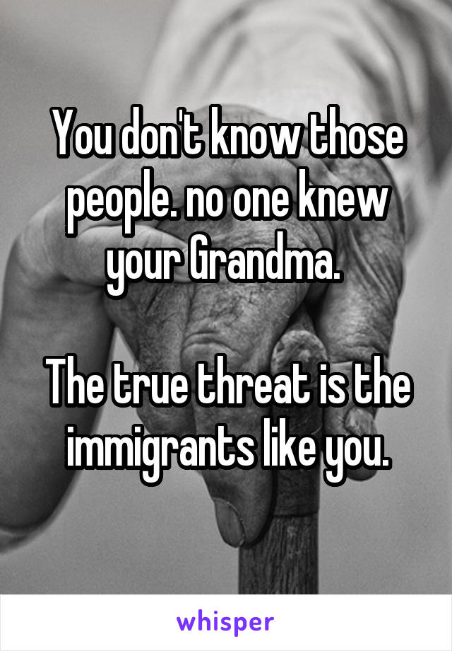 You don't know those people. no one knew your Grandma. 

The true threat is the immigrants like you.
