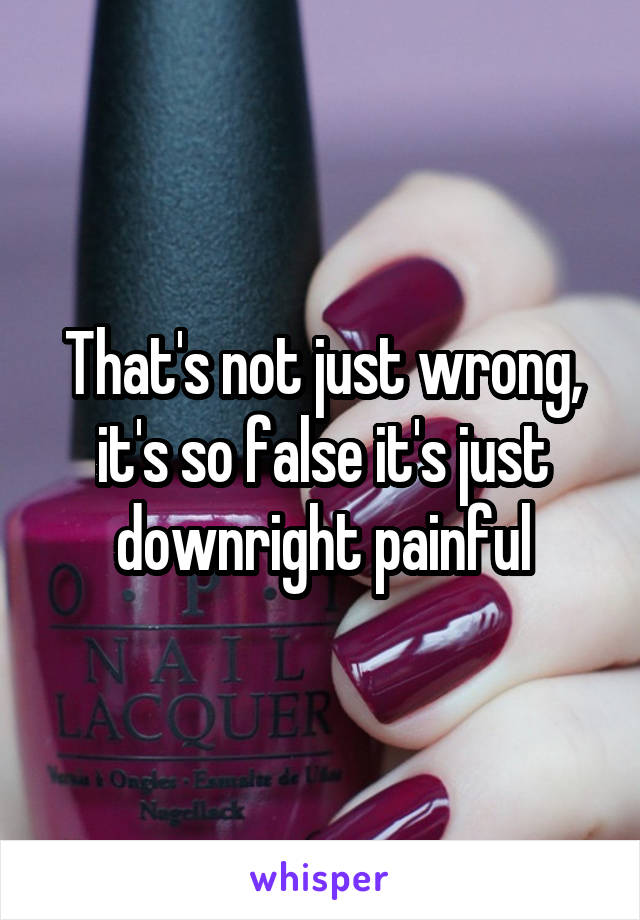 That's not just wrong, it's so false it's just downright painful