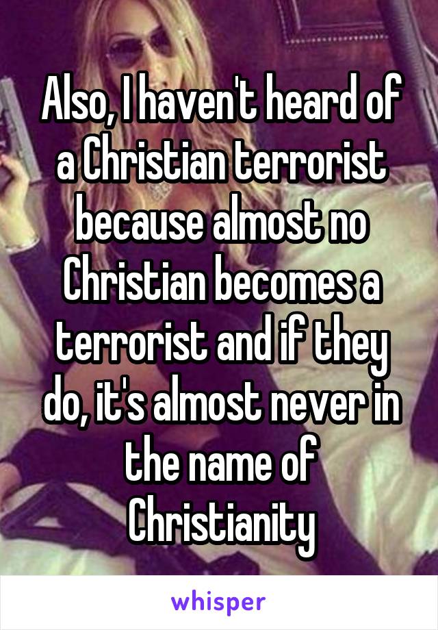 Also, I haven't heard of a Christian terrorist because almost no Christian becomes a terrorist and if they do, it's almost never in the name of Christianity