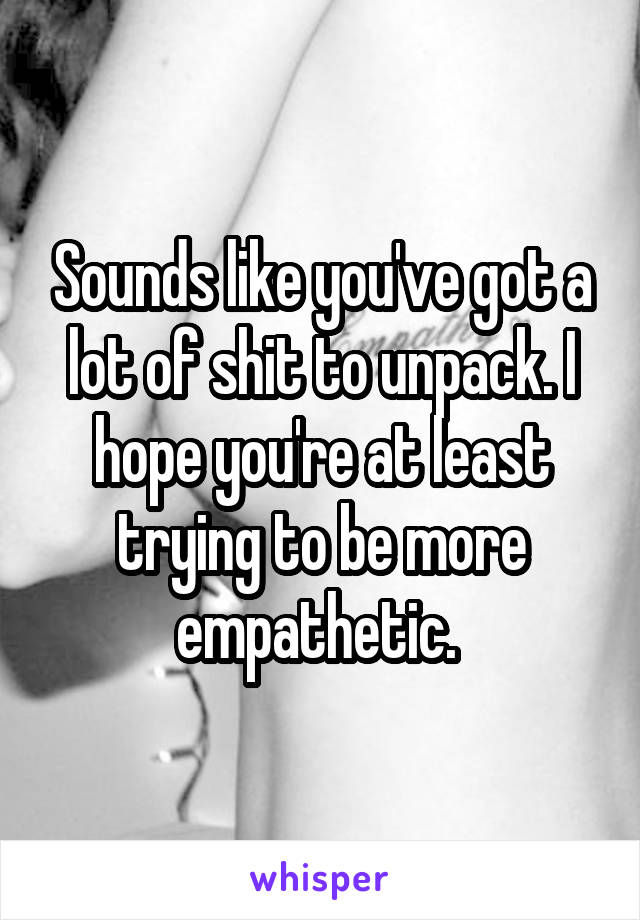 Sounds like you've got a lot of shit to unpack. I hope you're at least trying to be more empathetic. 