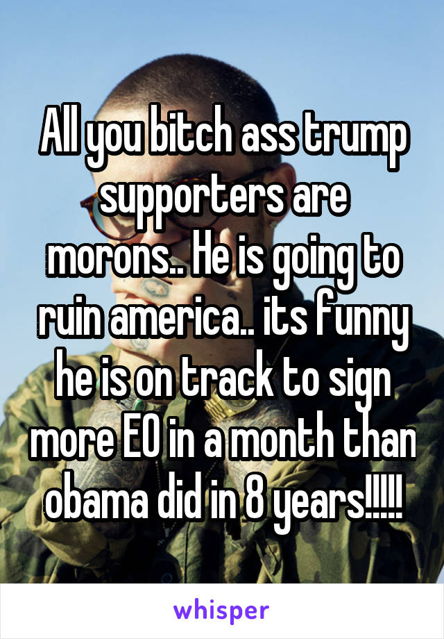 All you bitch ass trump supporters are morons.. He is going to ruin america.. its funny he is on track to sign more EO in a month than obama did in 8 years!!!!!