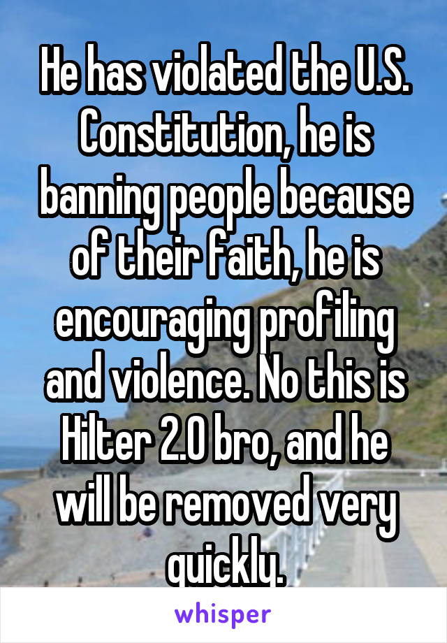 He has violated the U.S. Constitution, he is banning people because of their faith, he is encouraging profiling and violence. No this is Hilter 2.0 bro, and he will be removed very quickly.