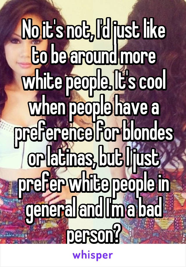 No it's not, I'd just like to be around more white people. It's cool when people have a preference for blondes or latinas, but I just prefer white people in general and I'm a bad person?