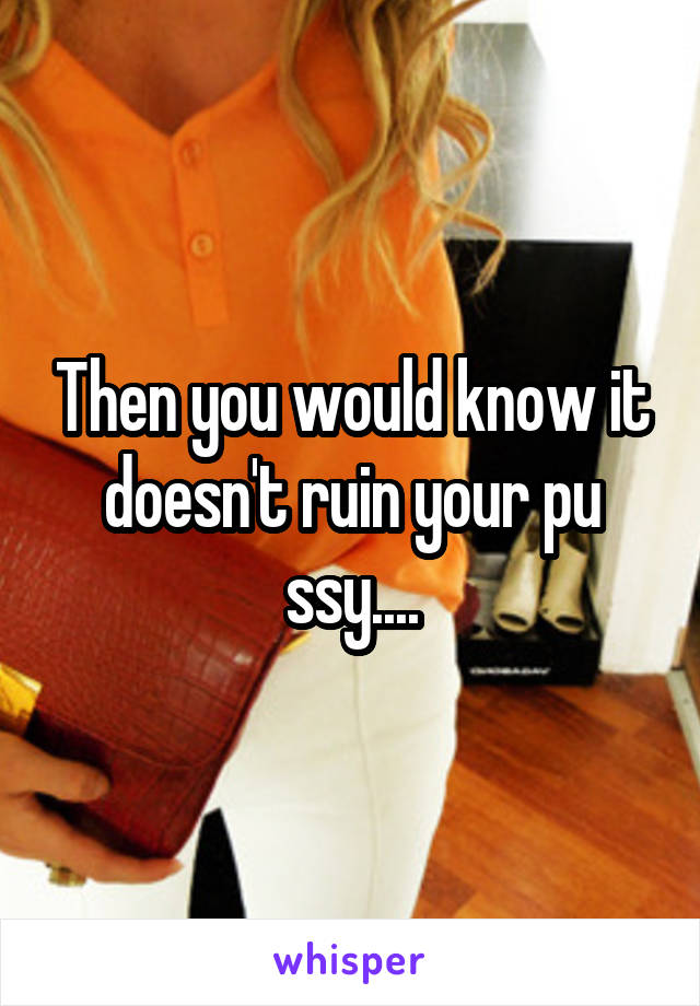 Then you would know it doesn't ruin your pu ssy....