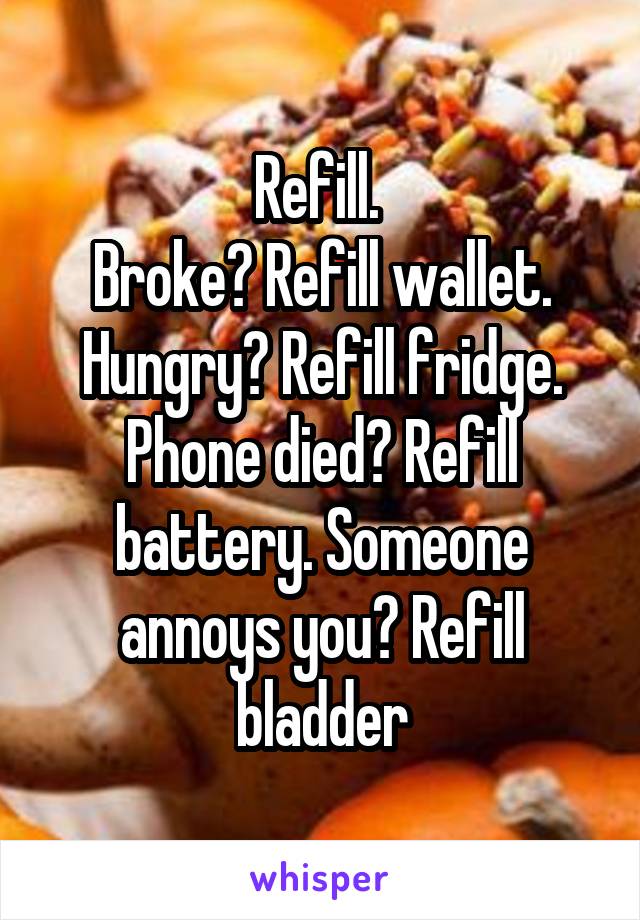 Refill. 
Broke? Refill wallet. Hungry? Refill fridge. Phone died? Refill battery. Someone annoys you? Refill bladder