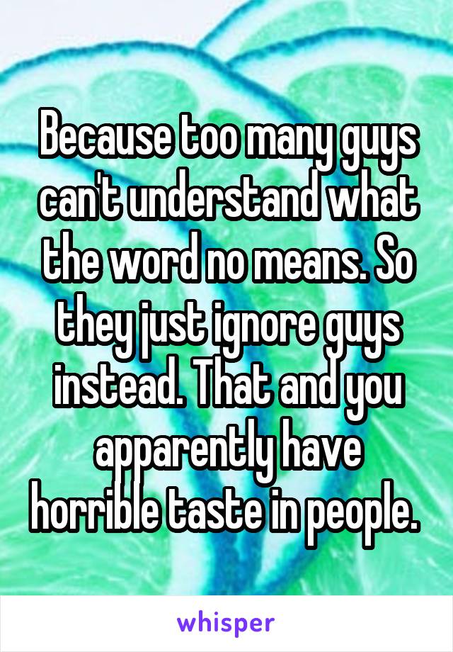 Because too many guys can't understand what the word no means. So they just ignore guys instead. That and you apparently have horrible taste in people. 