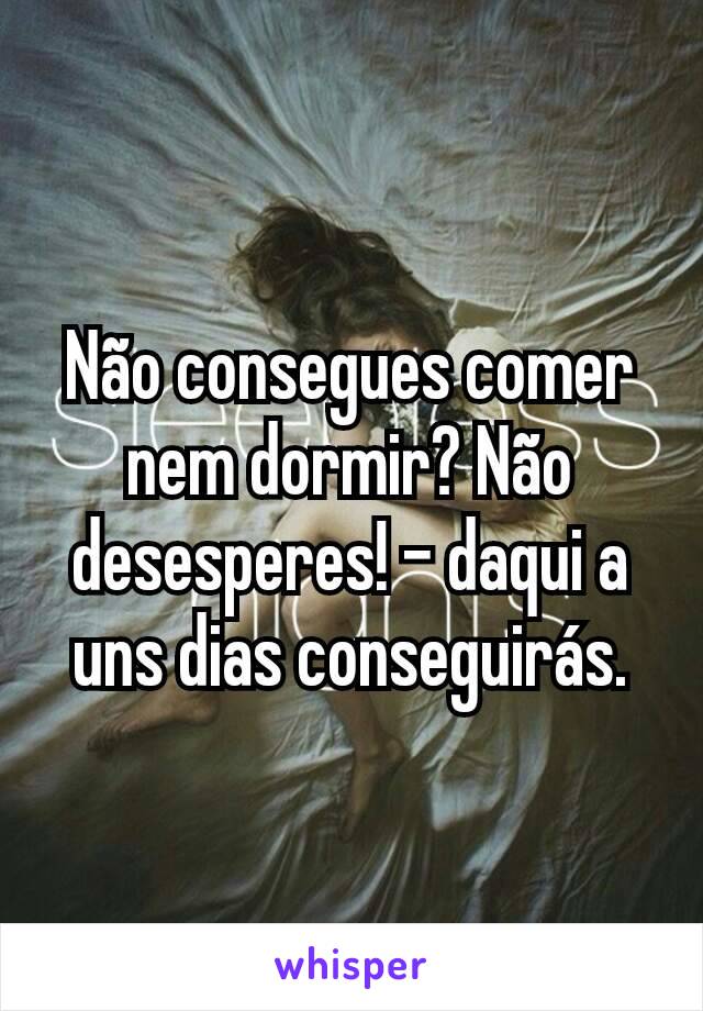 Não consegues comer nem dormir? Não desesperes! - daqui a uns dias conseguirás.