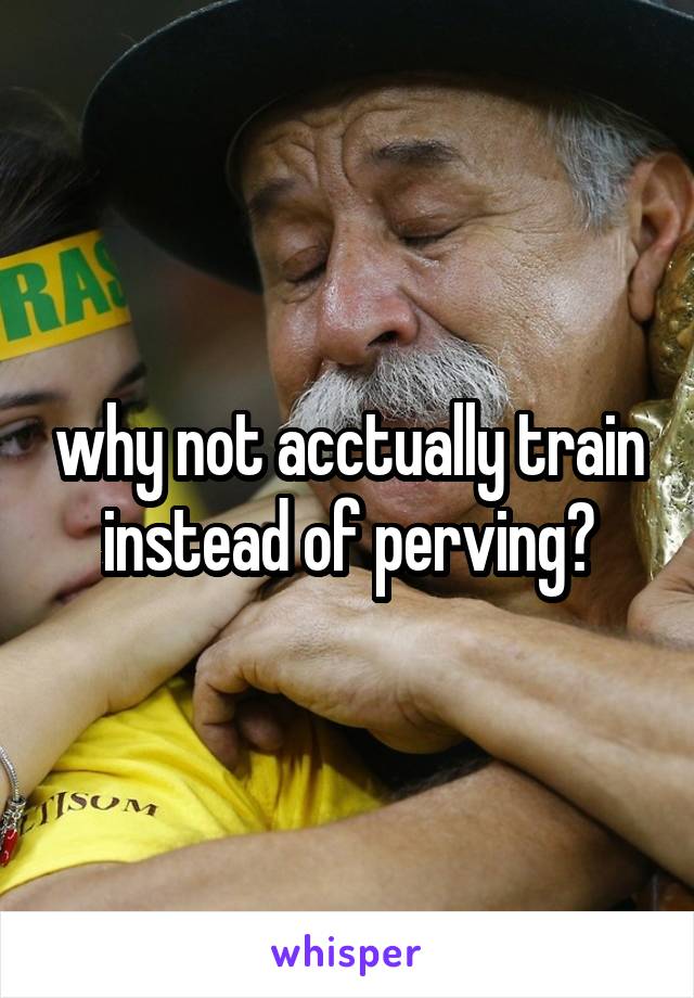 why not acctually train instead of perving?