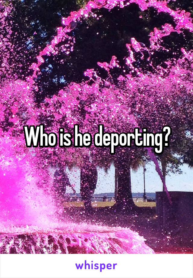 Who is he deporting?