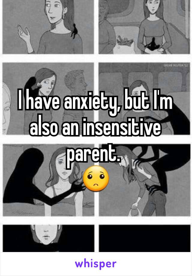 I have anxiety, but I'm also an insensitive parent. 
🙁