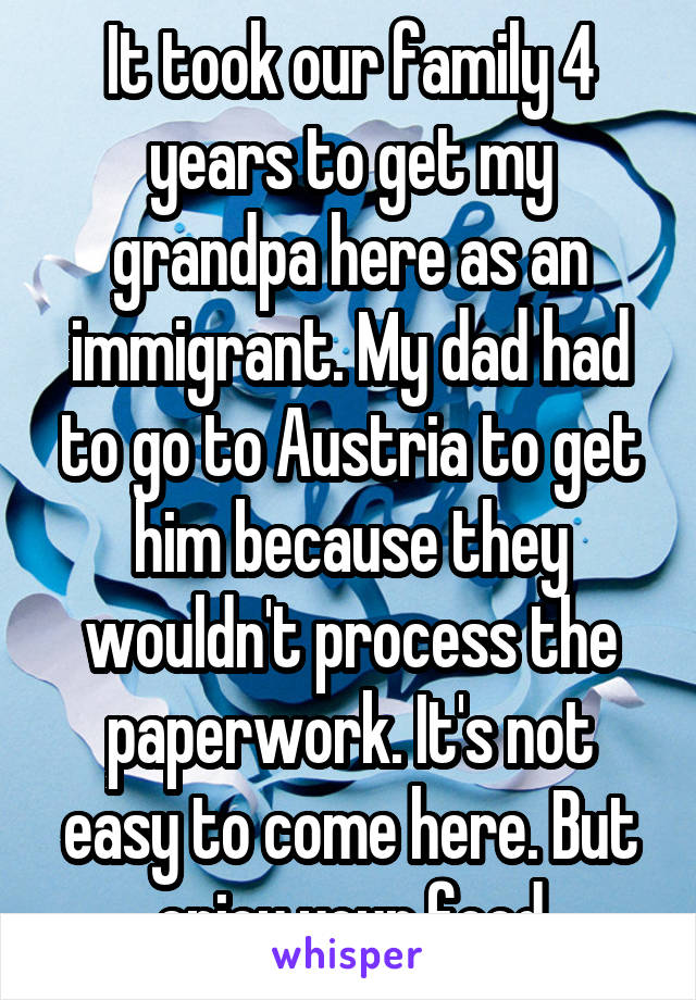 It took our family 4 years to get my grandpa here as an immigrant. My dad had to go to Austria to get him because they wouldn't process the paperwork. It's not easy to come here. But enjoy your food