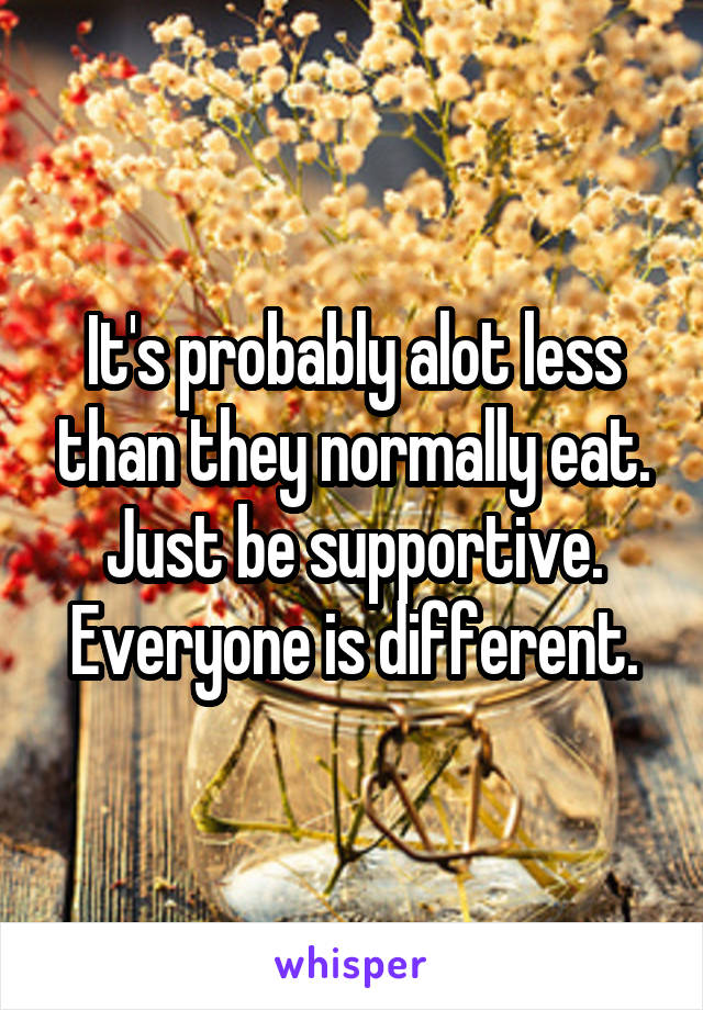 It's probably alot less than they normally eat. Just be supportive. Everyone is different.