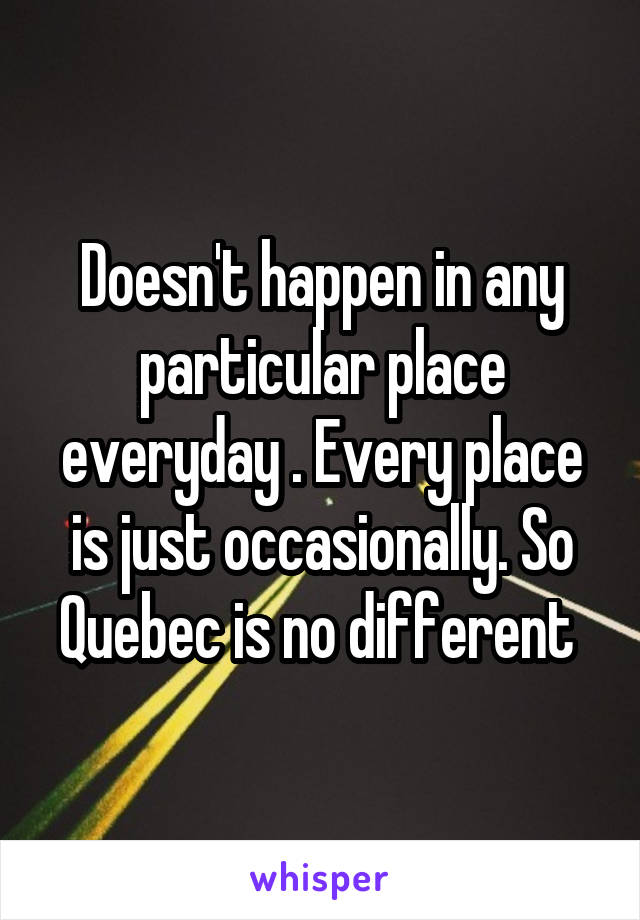 Doesn't happen in any particular place everyday . Every place is just occasionally. So Quebec is no different 