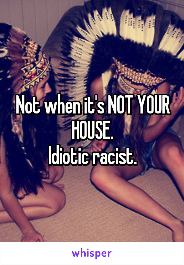 Not when it's NOT YOUR HOUSE.
Idiotic racist.