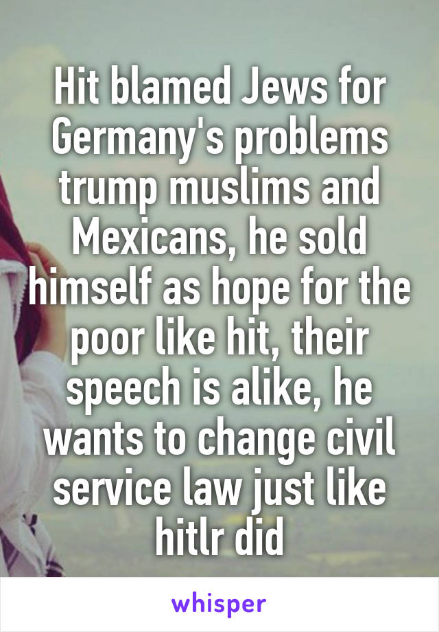 Hit blamed Jews for Germany's problems trump muslims and Mexicans, he sold himself as hope for the poor like hit, their speech is alike, he wants to change civil service law just like hitlr did