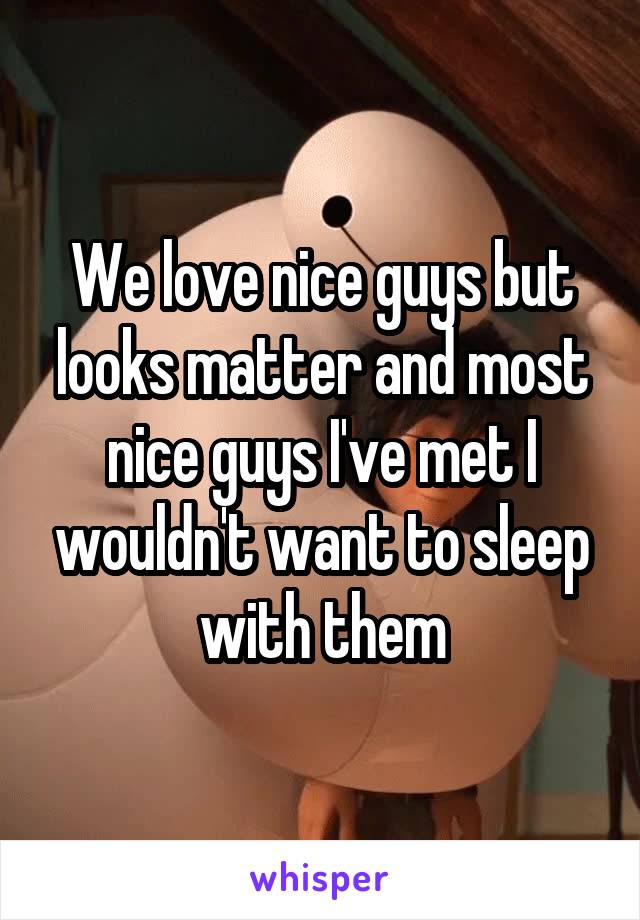 We love nice guys but looks matter and most nice guys I've met I wouldn't want to sleep with them