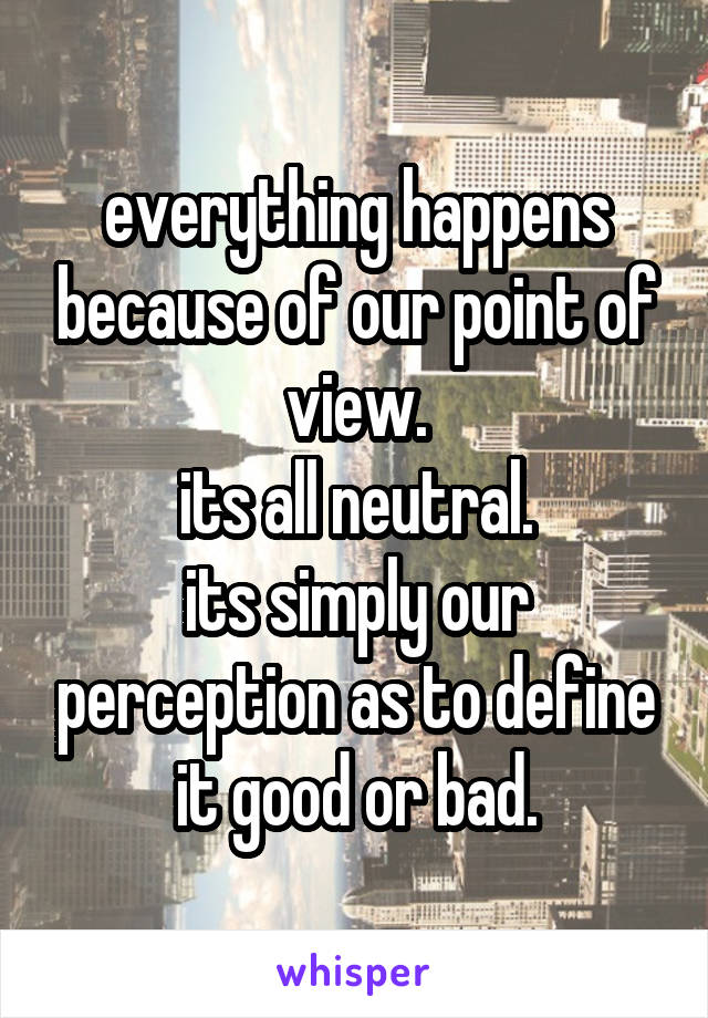 everything happens because of our point of view.
its all neutral.
its simply our perception as to define it good or bad.